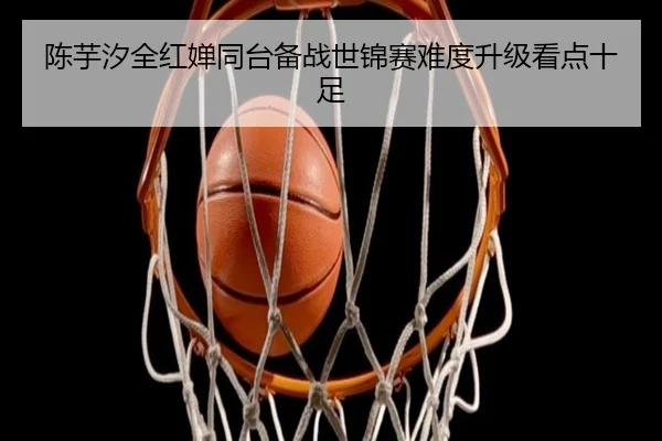 陈芋汐全红婵同台备战世锦赛难度升级看点十足